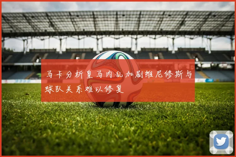马卡分析皇马内乱加剧维尼修斯与球队关系难以修复