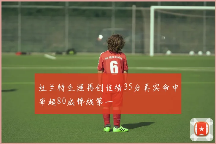 杜兰特生涯再创佳绩35分真实命中率超80成锋线第一