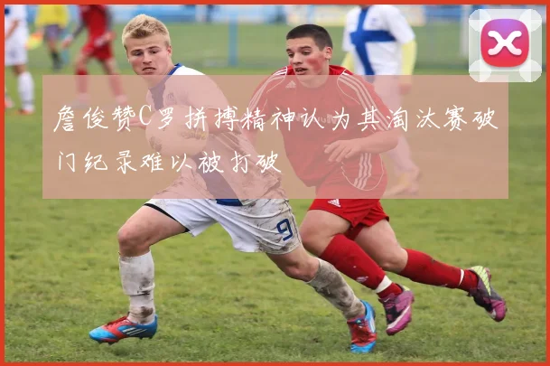 詹俊赞C罗拼搏精神认为其淘汰赛破门纪录难以被打破