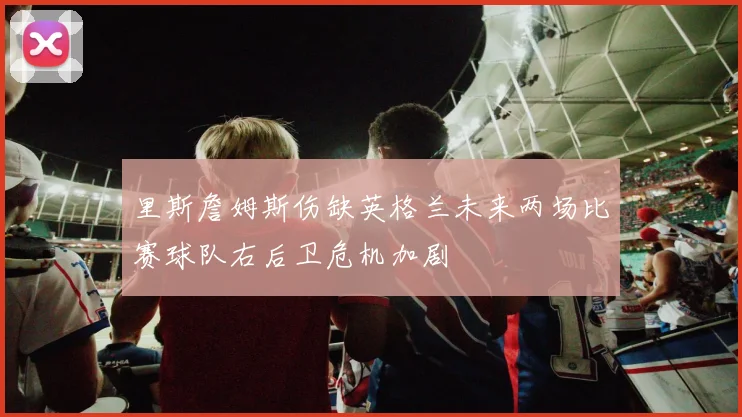 里斯詹姆斯伤缺英格兰未来两场比赛球队右后卫危机加剧