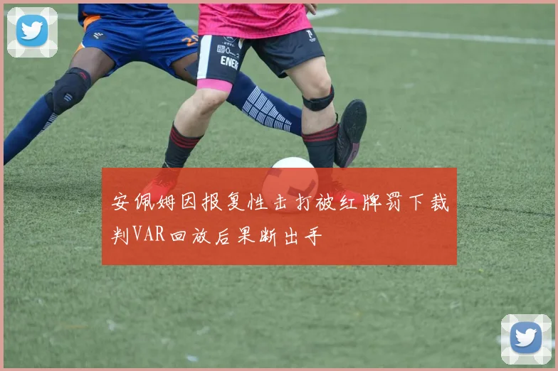 安佩姆因报复性击打被红牌罚下裁判VAR回放后果断出手