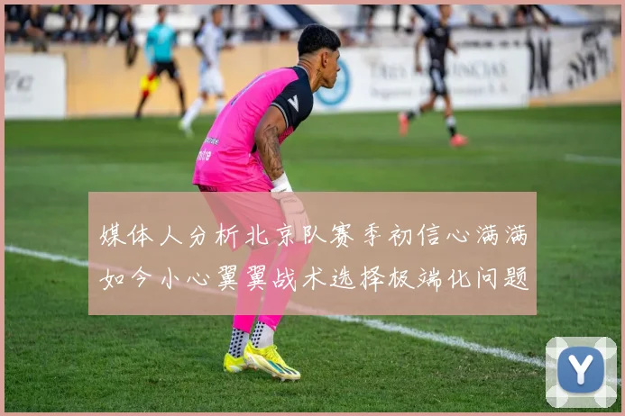 媒体人分析北京队赛季初信心满满如今小心翼翼战术选择极端化问题探讨