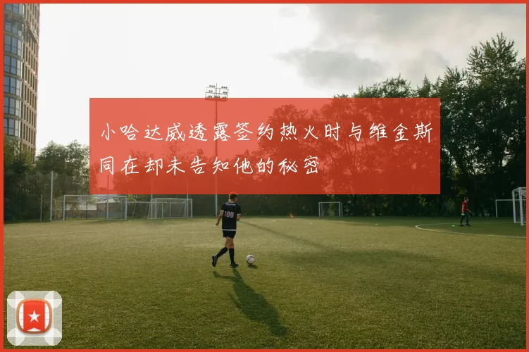 小哈达威透露签约热火时与维金斯同在却未告知他的秘密