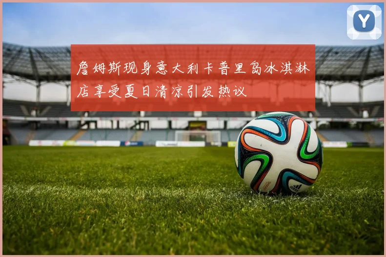 詹姆斯现身意大利卡普里岛冰淇淋店享受夏日清凉引发热议