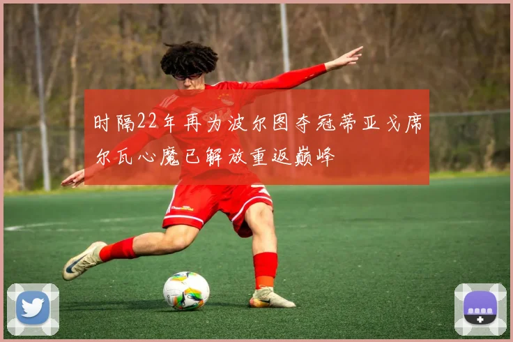 时隔22年再为波尔图夺冠蒂亚戈席尔瓦心魔已解放重返巅峰