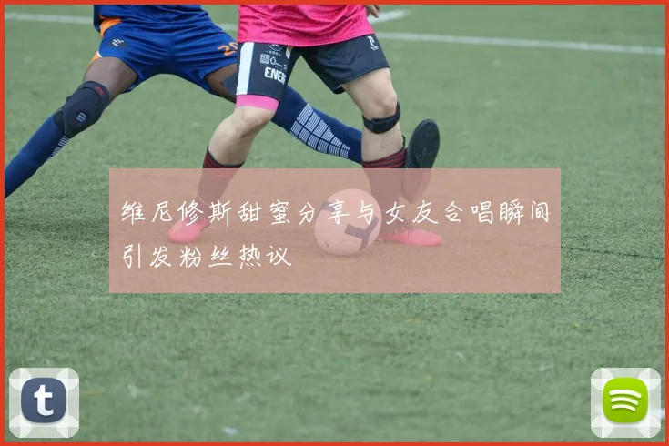 维尼修斯甜蜜分享与女友合唱瞬间引发粉丝热议