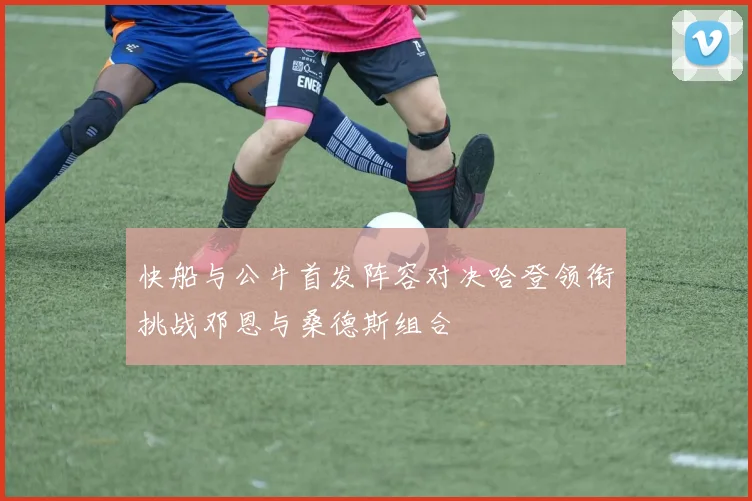 快船与公牛首发阵容对决哈登领衔挑战邓恩与桑德斯组合