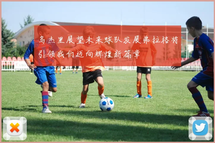 乌杰里展望未来球队发展弗拉格将引领我们迈向辉煌新篇章