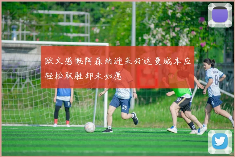 欧文感慨阿森纳迎来好运曼城本应轻松取胜却未如愿
