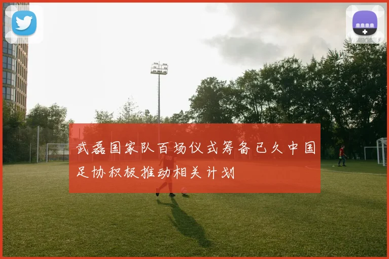武磊国家队百场仪式筹备已久中国足协积极推动相关计划